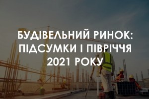 Будівельний ринок: підсумки 1 півріччя 2021 року (ІНФОГРАФІКА)